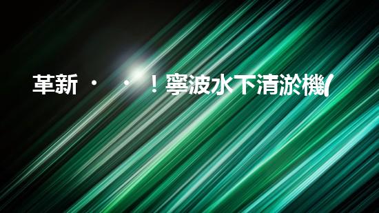 革新！寧波水下清淤機(jī)器人助力管道暢通，誰是淤泥的克星？
